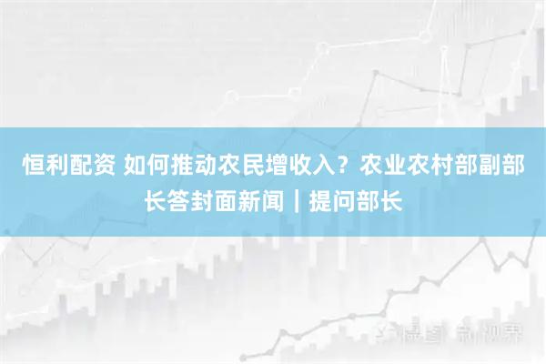 恒利配资 如何推动农民增收入？农业农村部副部长答封面新闻｜提问部长
