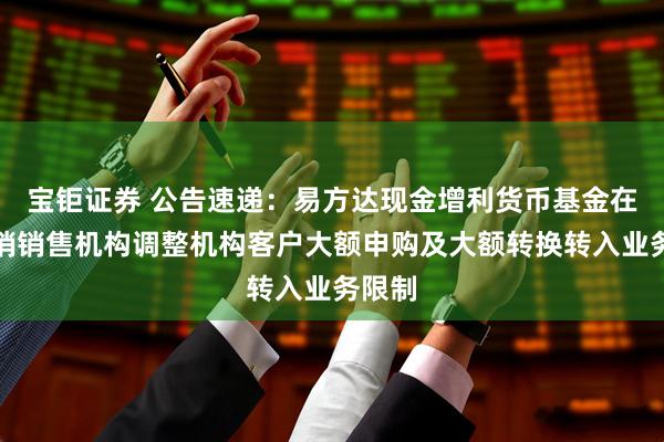 宝钜证券 公告速递：易方达现金增利货币基金在非直销销售机构调整机构客户大额申购及大额转换转入业务限制