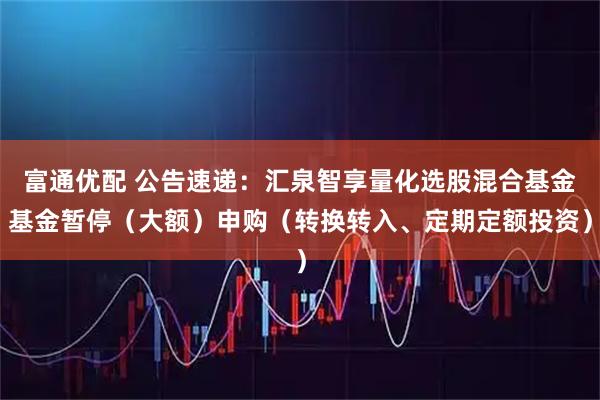 富通优配 公告速递：汇泉智享量化选股混合基金基金暂停（大额）申购（转换转入、定期定额投资）