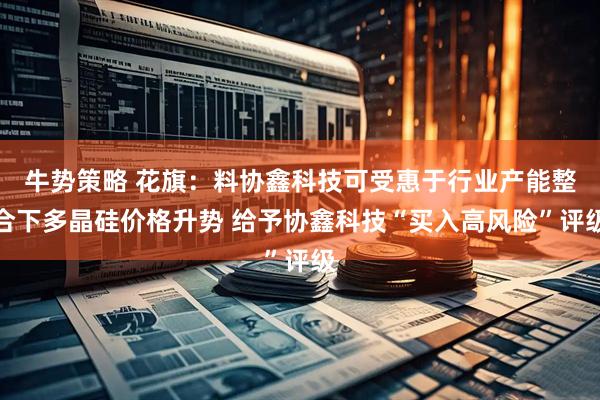 牛势策略 花旗：料协鑫科技可受惠于行业产能整合下多晶硅价格升势 给予协鑫科技“买入高风险”评级